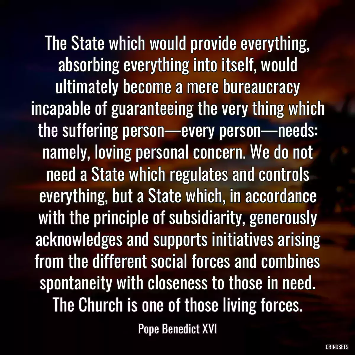 The State which would provide everything, absorbing everything into itself, would ultimately become a mere bureaucracy incapable of guaranteeing the very thing which the suffering person—every person—needs: namely, loving personal concern. We do not need a State which regulates and controls everything, but a State which, in accordance with the principle of subsidiarity, generously acknowledges and supports initiatives arising from the different social forces and combines spontaneity with closeness to those in need. The Church is one of those living forces.