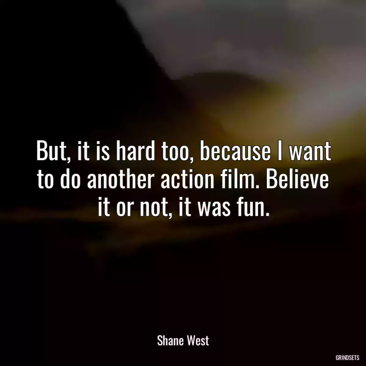 But, it is hard too, because I want to do another action film. Believe it or not, it was fun.