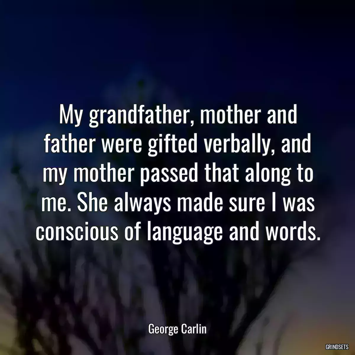 My grandfather, mother and father were gifted verbally, and my mother passed that along to me. She always made sure I was conscious of language and words.