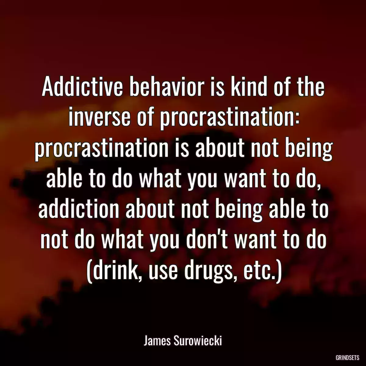 Addictive behavior is kind of the inverse of procrastination: procrastination is about not being able to do what you want to do, addiction about not being able to not do what you don\'t want to do (drink, use drugs, etc.)