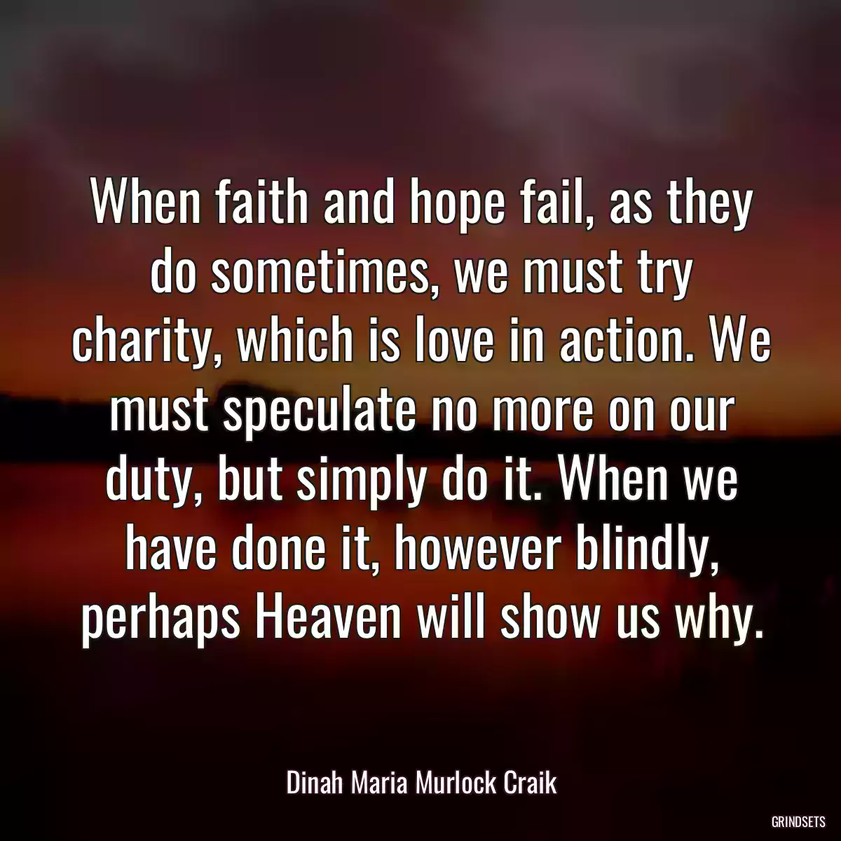 When faith and hope fail, as they do sometimes, we must try charity, which is love in action. We must speculate no more on our duty, but simply do it. When we have done it, however blindly, perhaps Heaven will show us why.