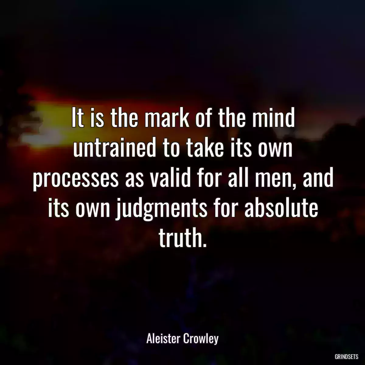 It is the mark of the mind untrained to take its own processes as valid for all men, and its own judgments for absolute truth.