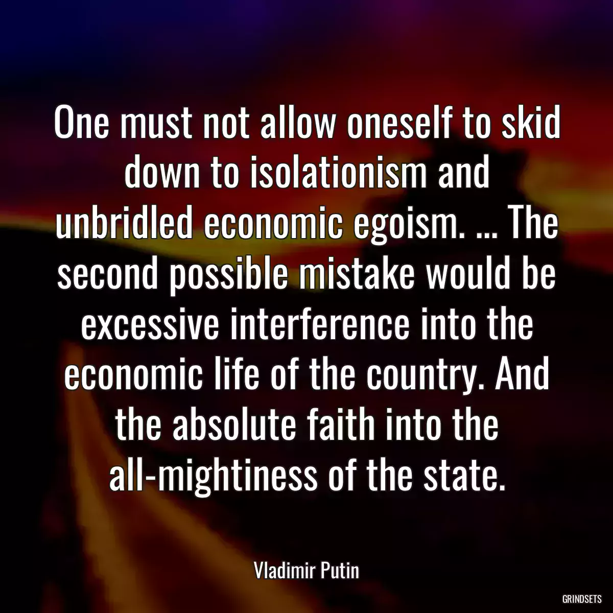 One must not allow oneself to skid down to isolationism and unbridled economic egoism. ... The second possible mistake would be excessive interference into the economic life of the country. And the absolute faith into the all-mightiness of the state.