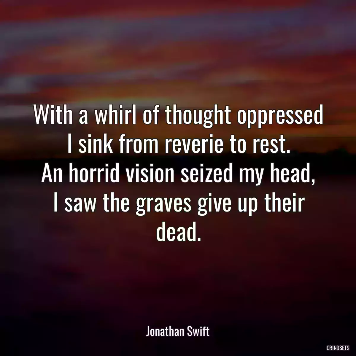 With a whirl of thought oppressed
I sink from reverie to rest.
An horrid vision seized my head,
I saw the graves give up their dead.