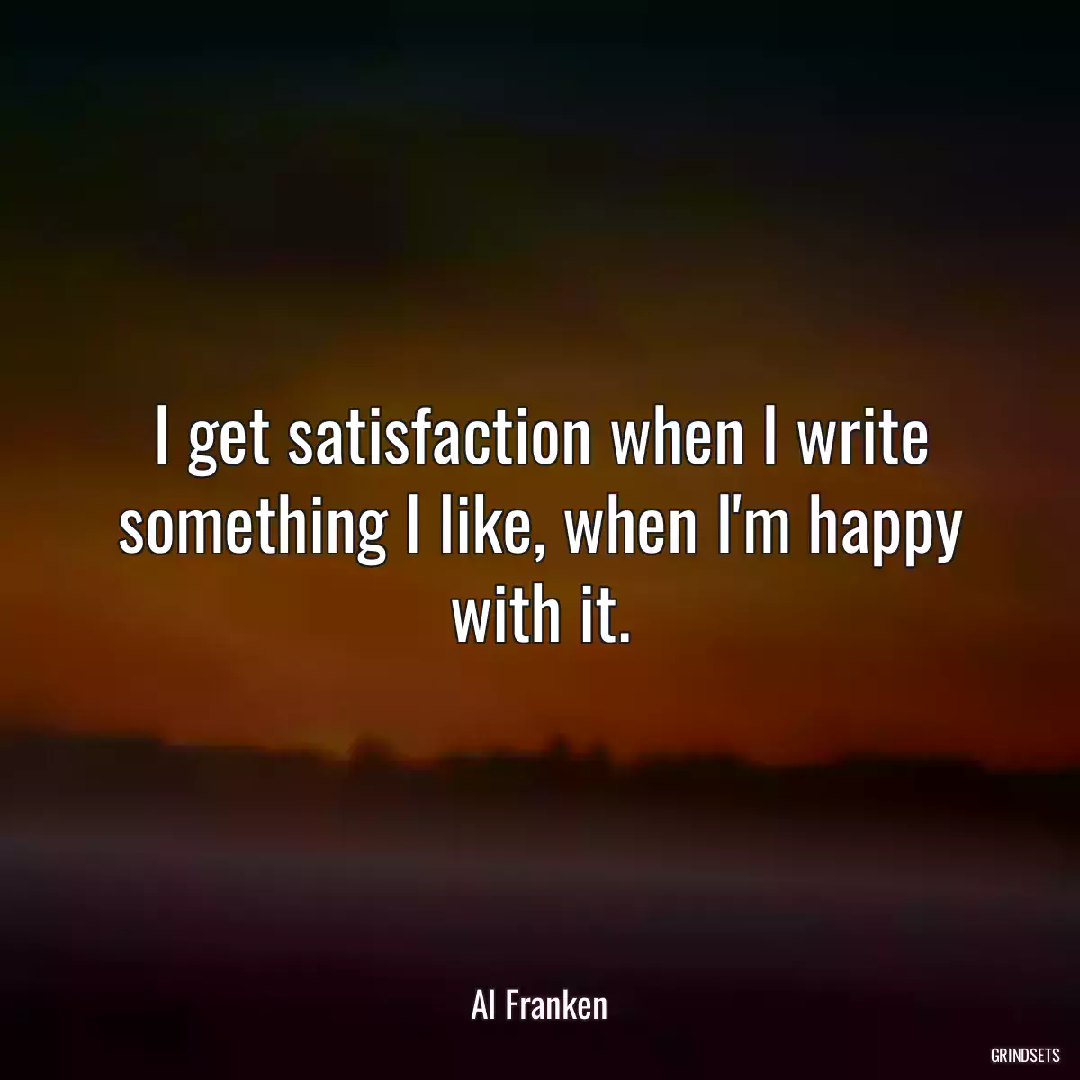 I get satisfaction when I write something I like, when I\'m happy with it.