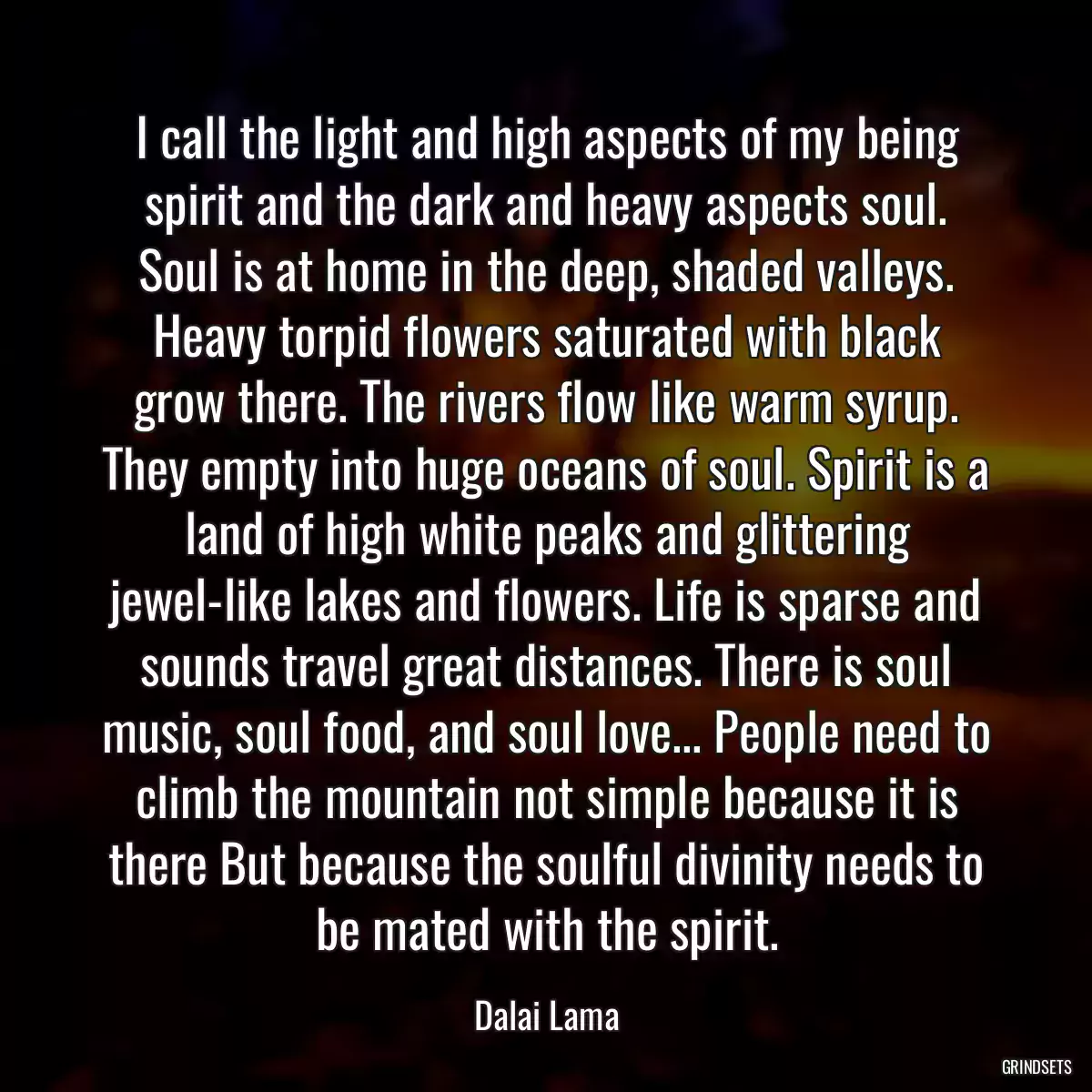 I call the light and high aspects of my being spirit and the dark and heavy aspects soul. Soul is at home in the deep, shaded valleys. Heavy torpid flowers saturated with black grow there. The rivers flow like warm syrup. They empty into huge oceans of soul. Spirit is a land of high white peaks and glittering jewel-like lakes and flowers. Life is sparse and sounds travel great distances. There is soul music, soul food, and soul love... People need to climb the mountain not simple because it is there But because the soulful divinity needs to be mated with the spirit.