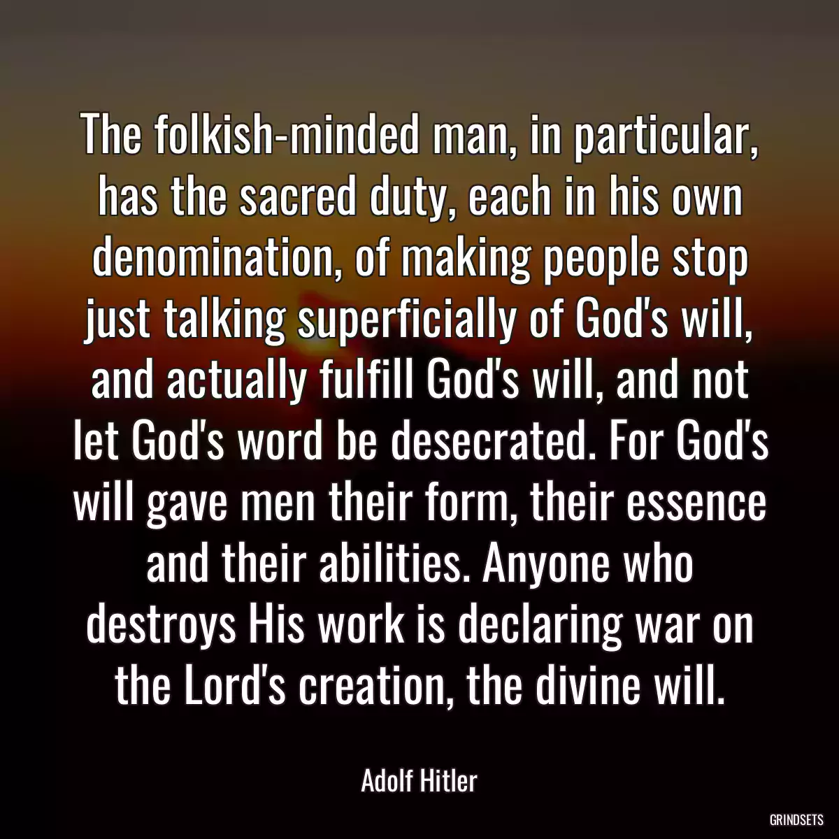 The folkish-minded man, in particular, has the sacred duty, each in his own denomination, of making people stop just talking superficially of God\'s will, and actually fulfill God\'s will, and not let God\'s word be desecrated. For God\'s will gave men their form, their essence and their abilities. Anyone who destroys His work is declaring war on the Lord\'s creation, the divine will.