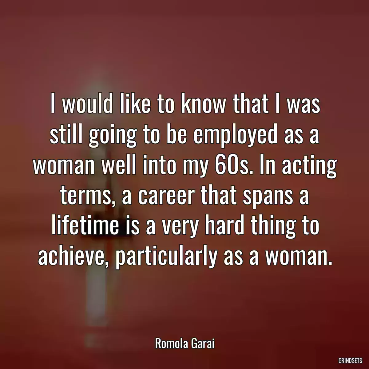 I would like to know that I was still going to be employed as a woman well into my 60s. In acting terms, a career that spans a lifetime is a very hard thing to achieve, particularly as a woman.