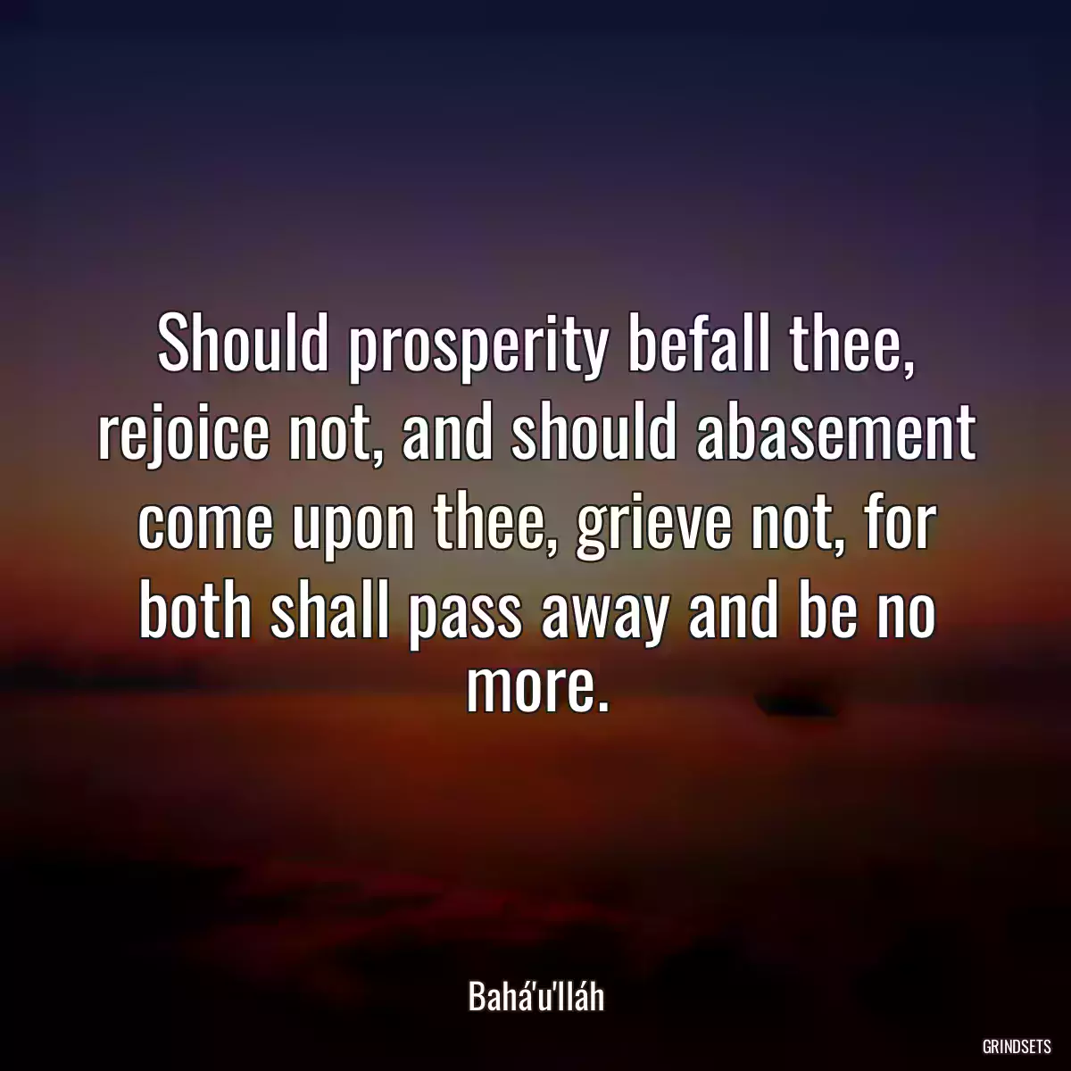 Should prosperity befall thee, rejoice not, and should abasement come upon thee, grieve not, for both shall pass away and be no more.