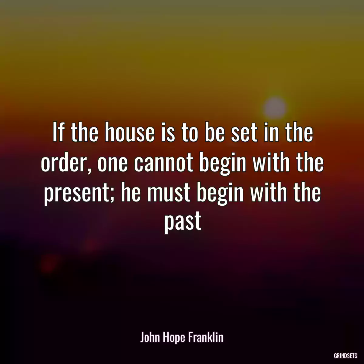 If the house is to be set in the order, one cannot begin with the present; he must begin with the past