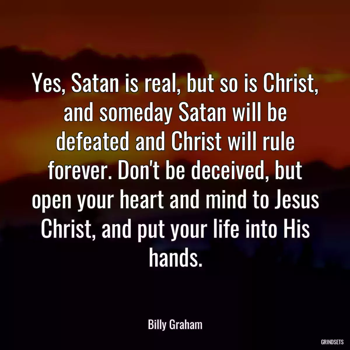 Yes, Satan is real, but so is Christ, and someday Satan will be defeated and Christ will rule forever. Don\'t be deceived, but open your heart and mind to Jesus Christ, and put your life into His hands.