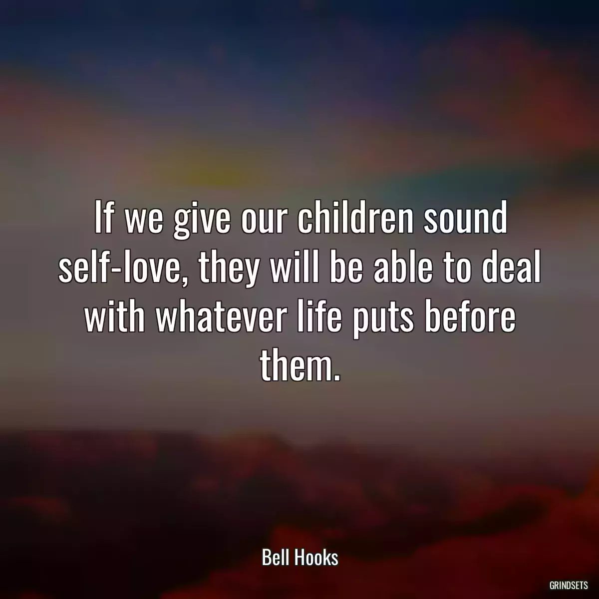 If we give our children sound self-love, they will be able to deal with whatever life puts before them.