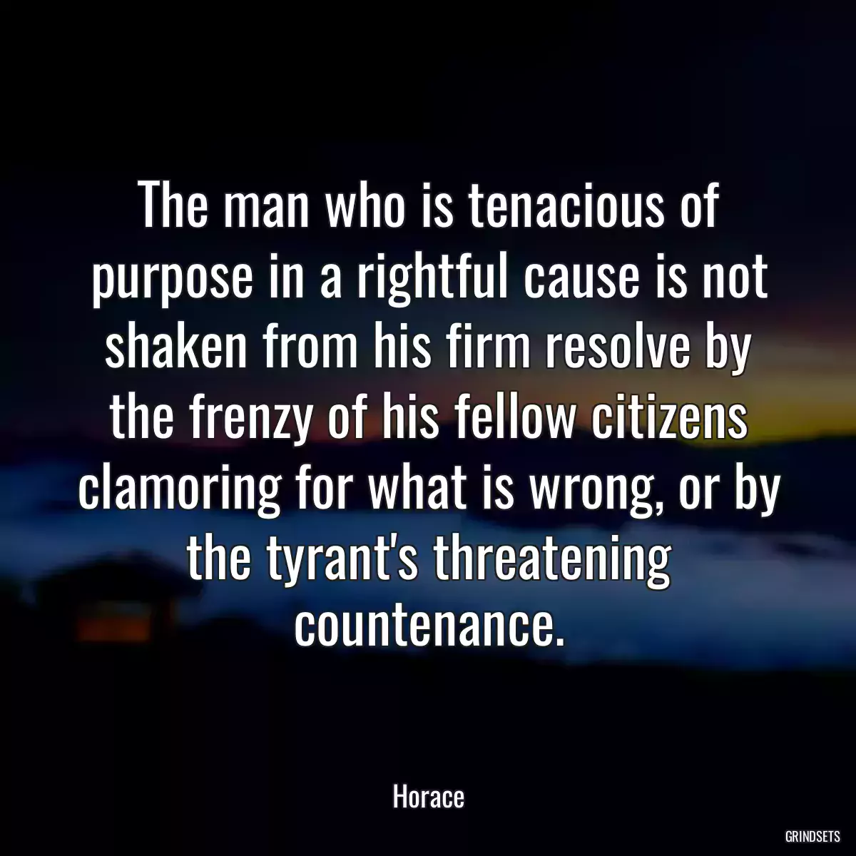 The man who is tenacious of purpose in a rightful cause is not shaken from his firm resolve by the frenzy of his fellow citizens clamoring for what is wrong, or by the tyrant\'s threatening countenance.