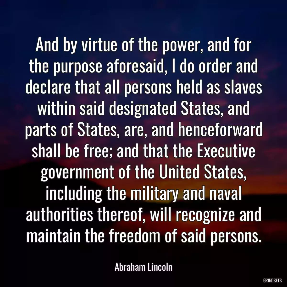 And by virtue of the power, and for the purpose aforesaid, I do order and declare that all persons held as slaves within said designated States, and parts of States, are, and henceforward shall be free; and that the Executive government of the United States, including the military and naval authorities thereof, will recognize and maintain the freedom of said persons.