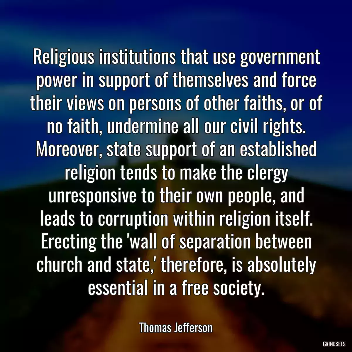 Religious institutions that use government power in support of themselves and force their views on persons of other faiths, or of no faith, undermine all our civil rights. Moreover, state support of an established religion tends to make the clergy unresponsive to their own people, and leads to corruption within religion itself. Erecting the \'wall of separation between church and state,\' therefore, is absolutely essential in a free society.