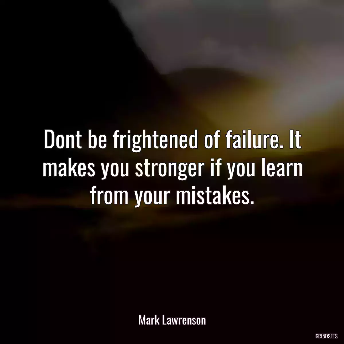 Dont be frightened of failure. It makes you stronger if you learn from your mistakes.