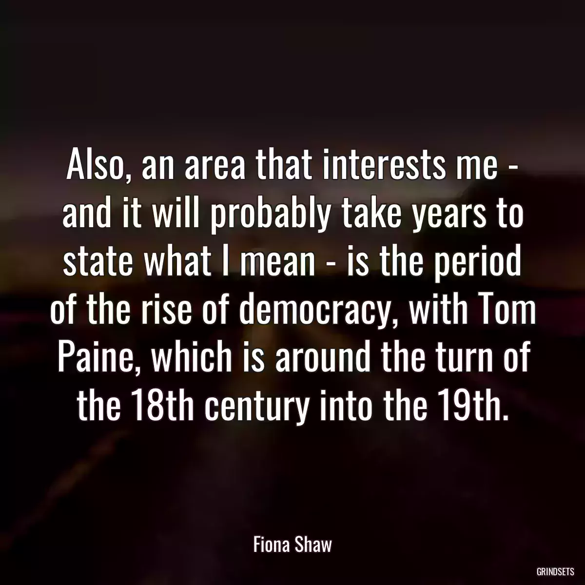 Also, an area that interests me - and it will probably take years to state what I mean - is the period of the rise of democracy, with Tom Paine, which is around the turn of the 18th century into the 19th.