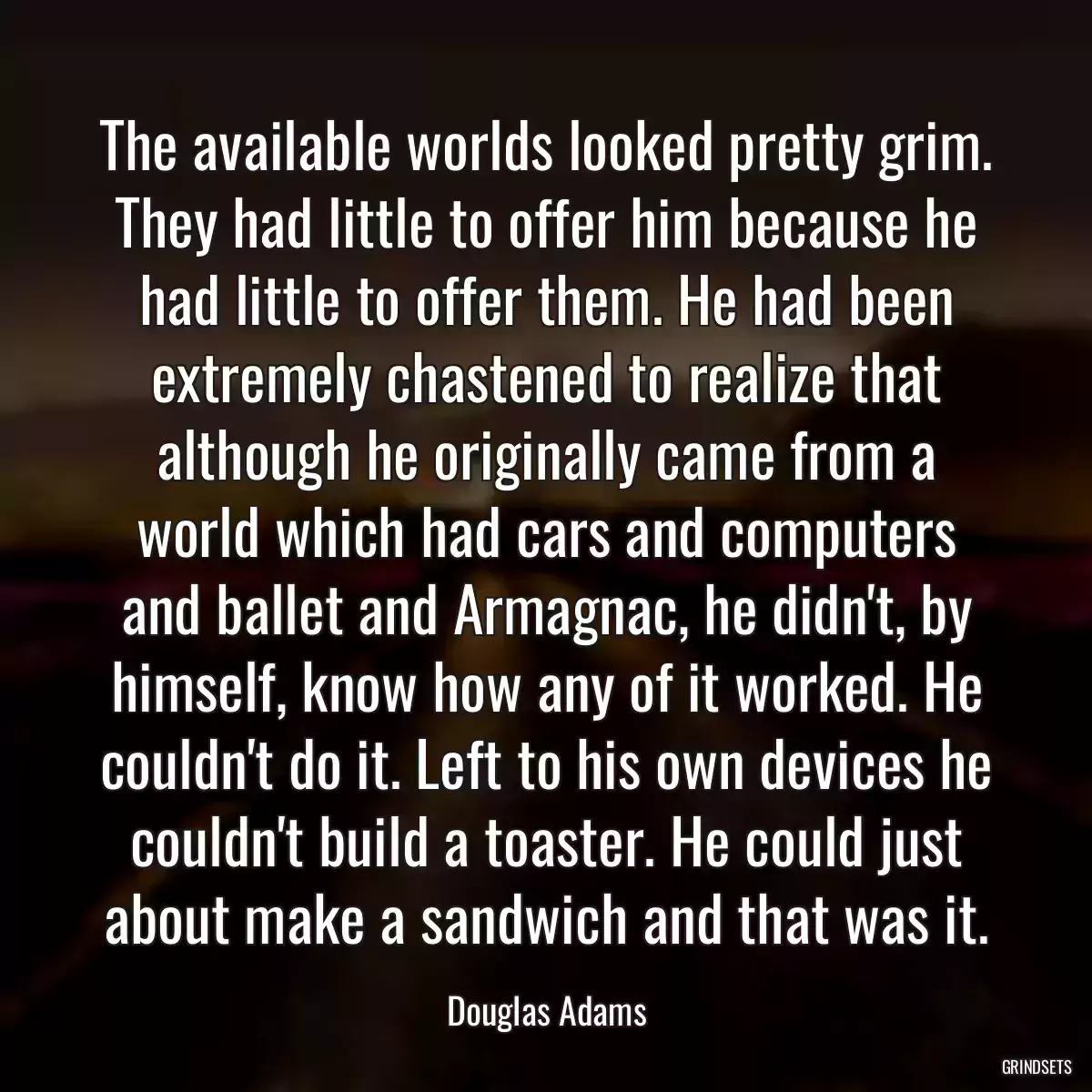 The available worlds looked pretty grim. They had little to offer him because he had little to offer them. He had been extremely chastened to realize that although he originally came from a world which had cars and computers and ballet and Armagnac, he didn\'t, by himself, know how any of it worked. He couldn\'t do it. Left to his own devices he couldn\'t build a toaster. He could just about make a sandwich and that was it.