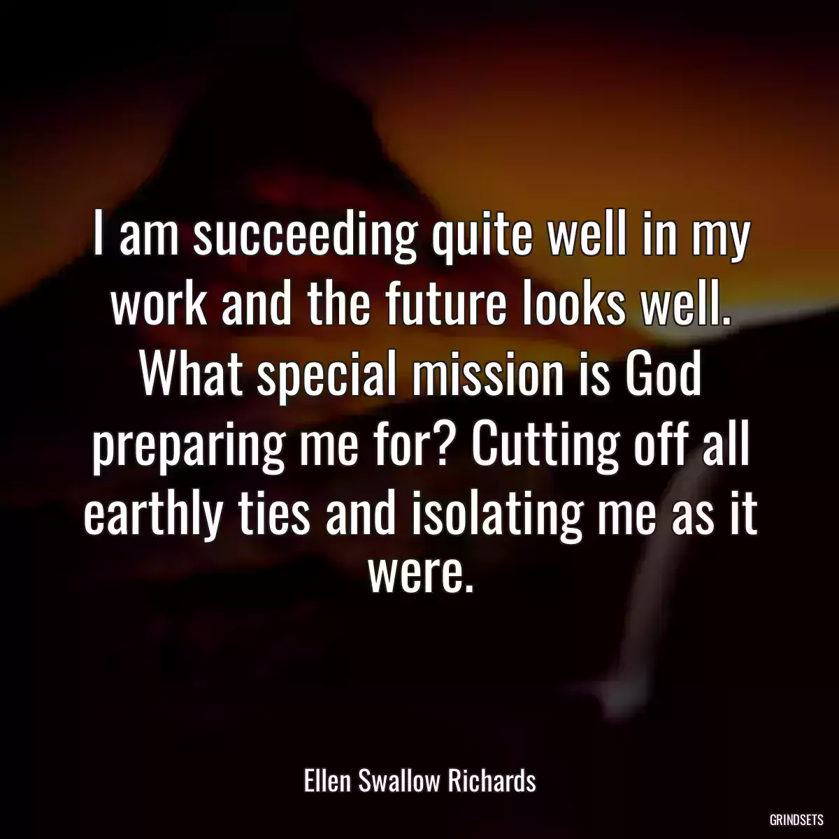 I am succeeding quite well in my work and the future looks well. What special mission is God preparing me for? Cutting off all earthly ties and isolating me as it were.