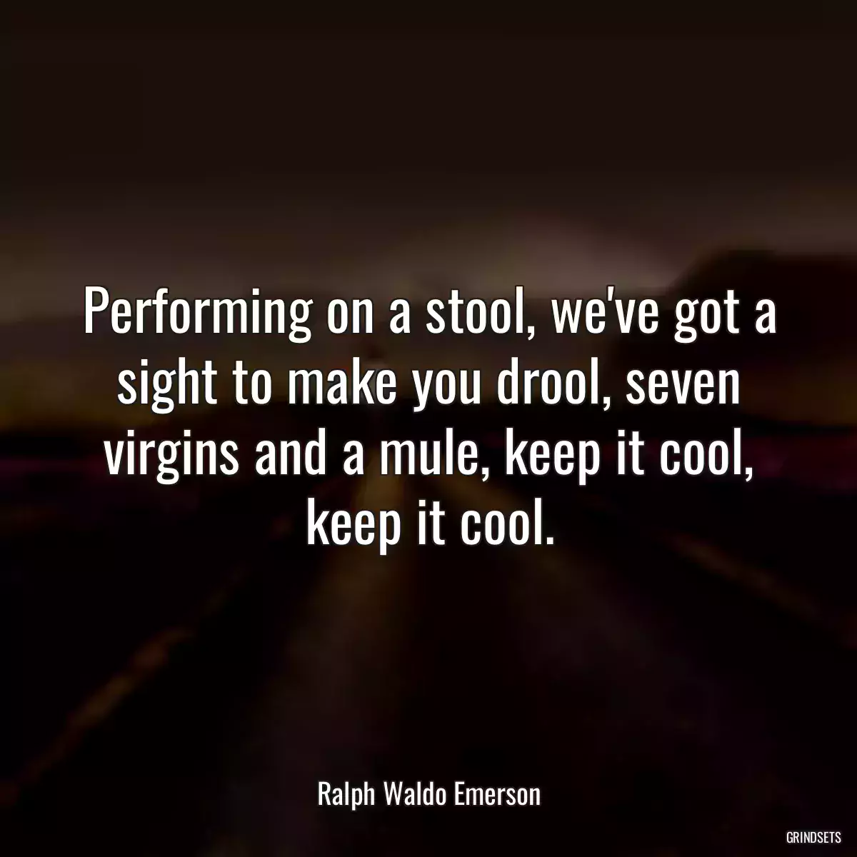 Performing on a stool, we\'ve got a sight to make you drool, seven virgins and a mule, keep it cool, keep it cool.