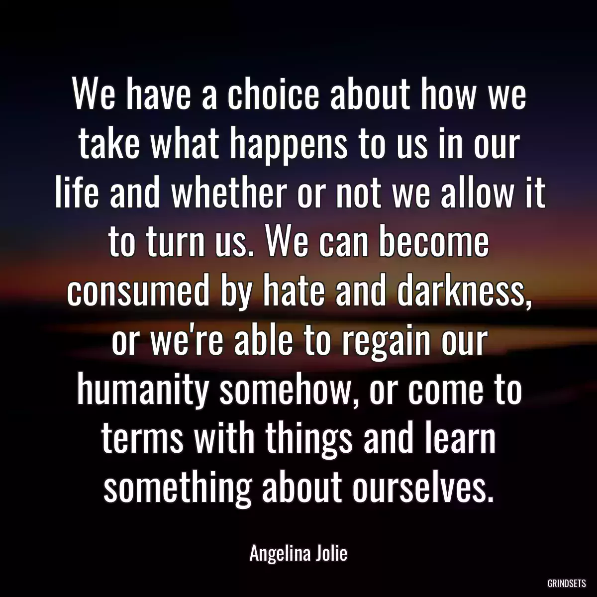 We have a choice about how we take what happens to us in our life and whether or not we allow it to turn us. We can become consumed by hate and darkness, or we\'re able to regain our humanity somehow, or come to terms with things and learn something about ourselves.