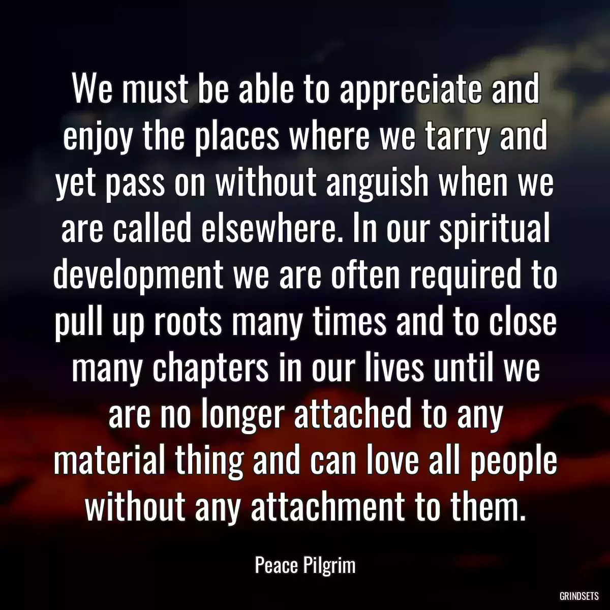 We must be able to appreciate and enjoy the places where we tarry and yet pass on without anguish when we are called elsewhere. In our spiritual development we are often required to pull up roots many times and to close many chapters in our lives until we are no longer attached to any material thing and can love all people without any attachment to them.