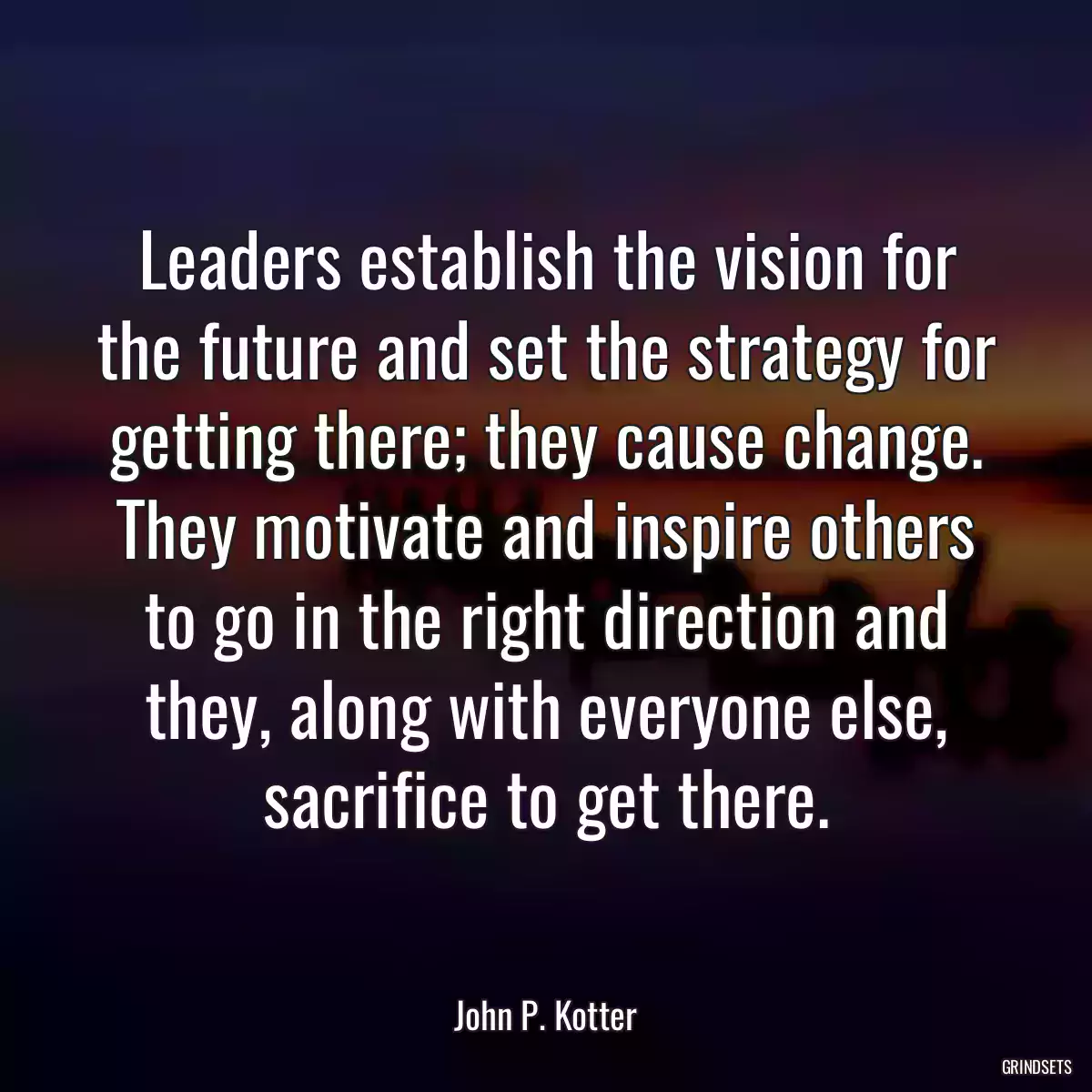 Leaders establish the vision for the future and set the strategy for getting there; they cause change. They motivate and inspire others to go in the right direction and they, along with everyone else, sacrifice to get there.