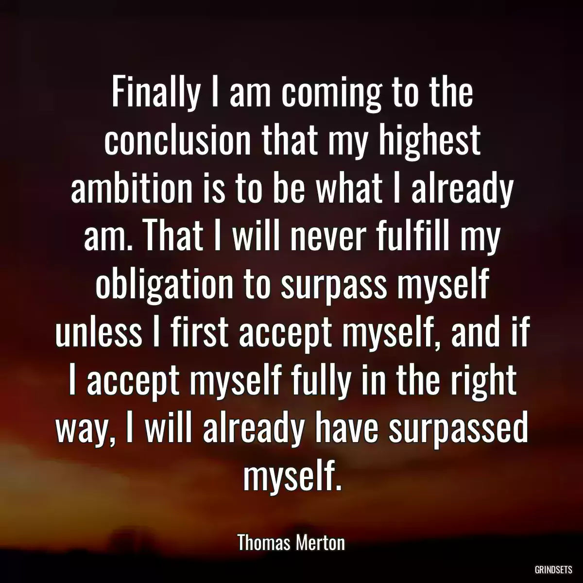 Finally I am coming to the conclusion that my highest ambition is to be what I already am. That I will never fulfill my obligation to surpass myself unless I first accept myself, and if I accept myself fully in the right way, I will already have surpassed myself.