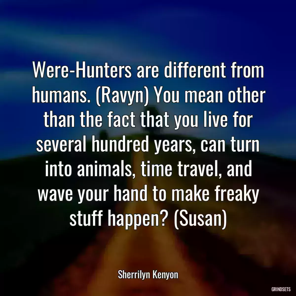 Were-Hunters are different from humans. (Ravyn) You mean other than the fact that you live for several hundred years, can turn into animals, time travel, and wave your hand to make freaky stuff happen? (Susan)