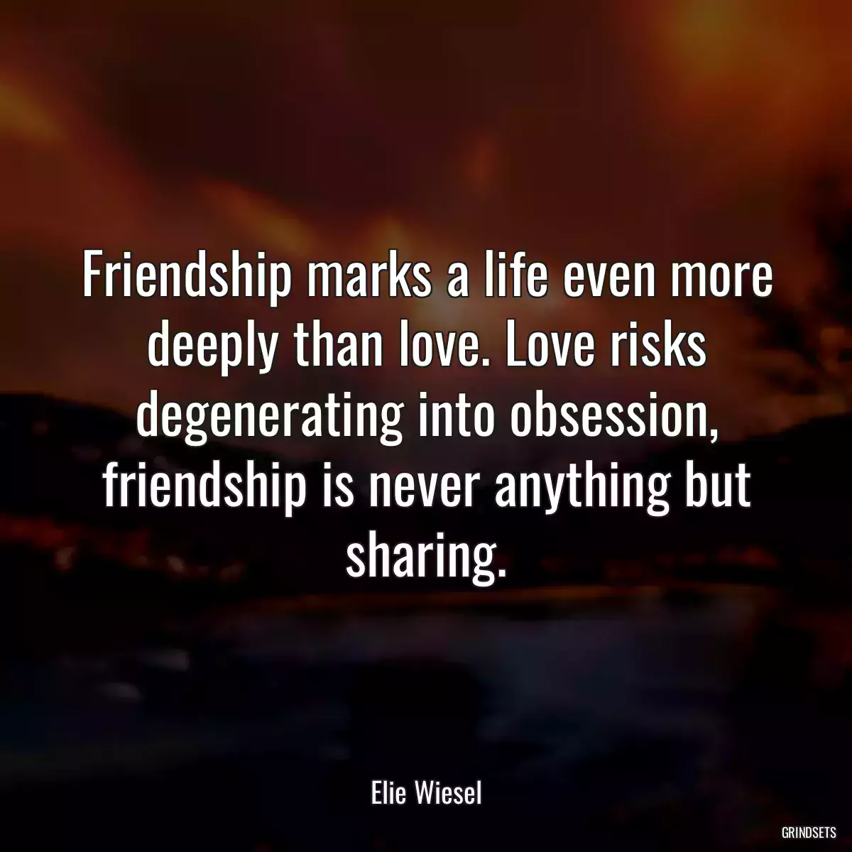 Friendship marks a life even more deeply than love. Love risks degenerating into obsession, friendship is never anything but sharing.