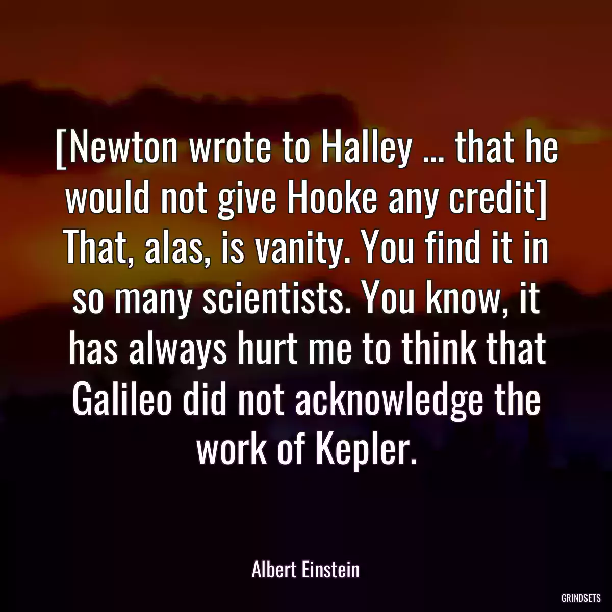 [Newton wrote to Halley ... that he would not give Hooke any credit] That, alas, is vanity. You find it in so many scientists. You know, it has always hurt me to think that Galileo did not acknowledge the work of Kepler.