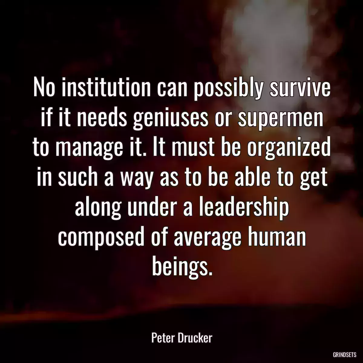 No institution can possibly survive if it needs geniuses or supermen to manage it. It must be organized in such a way as to be able to get along under a leadership composed of average human beings.