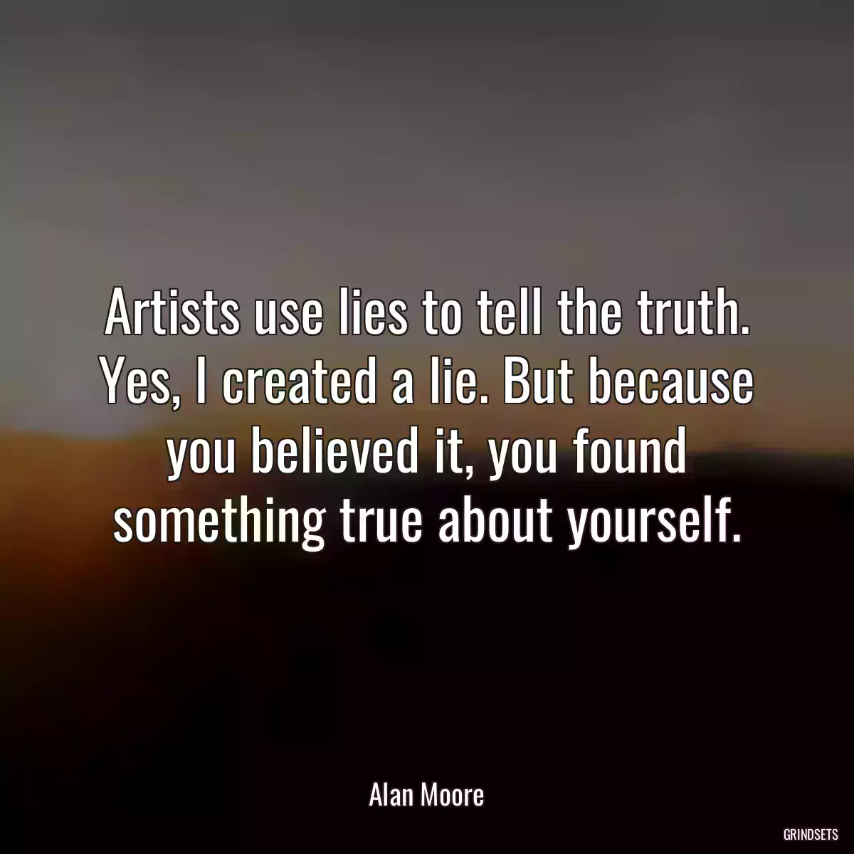 Artists use lies to tell the truth. Yes, I created a lie. But because you believed it, you found something true about yourself.