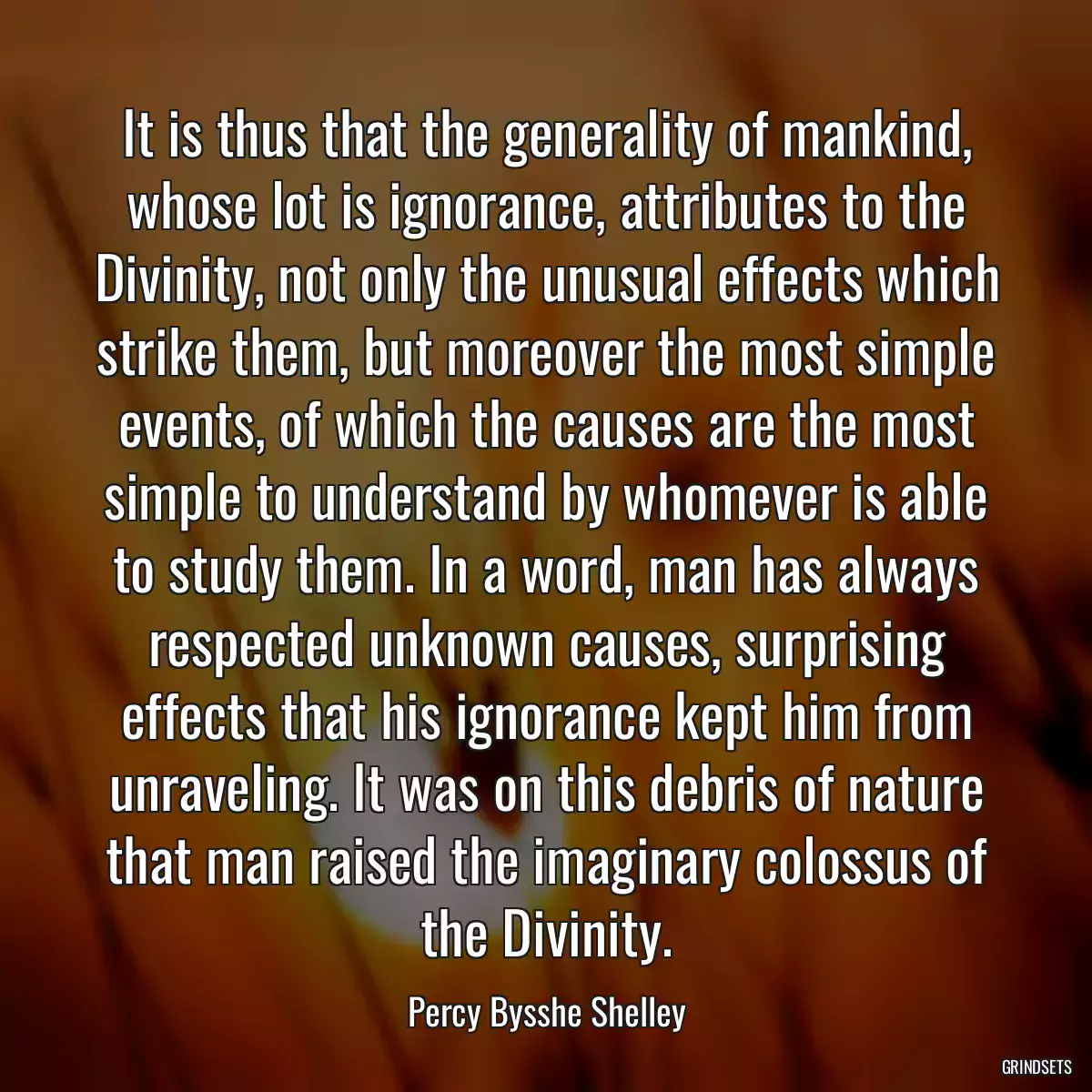 It is thus that the generality of mankind, whose lot is ignorance, attributes to the Divinity, not only the unusual effects which strike them, but moreover the most simple events, of which the causes are the most simple to understand by whomever is able to study them. In a word, man has always respected unknown causes, surprising effects that his ignorance kept him from unraveling. It was on this debris of nature that man raised the imaginary colossus of the Divinity.