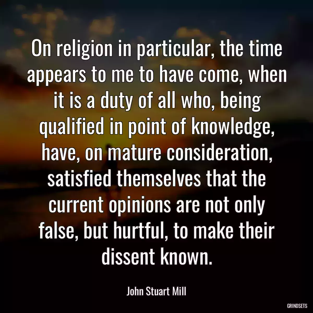 On religion in particular, the time appears to me to have come, when it is a duty of all who, being qualified in point of knowledge, have, on mature consideration, satisfied themselves that the current opinions are not only false, but hurtful, to make their dissent known.