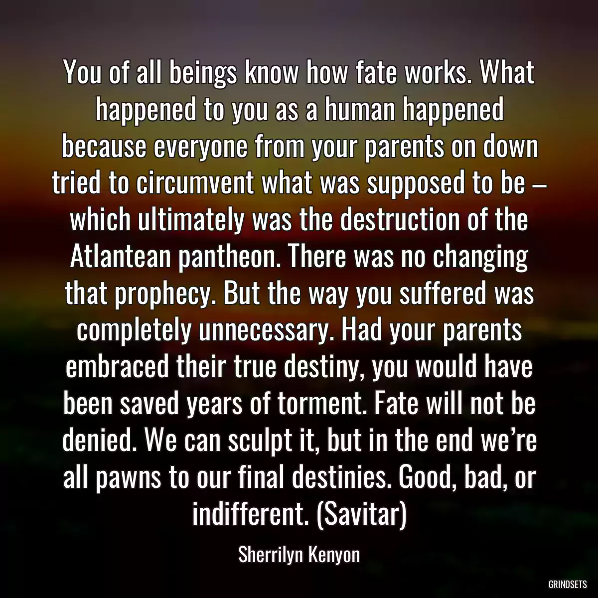 You of all beings know how fate works. What happened to you as a human happened because everyone from your parents on down tried to circumvent what was supposed to be – which ultimately was the destruction of the Atlantean pantheon. There was no changing that prophecy. But the way you suffered was completely unnecessary. Had your parents embraced their true destiny, you would have been saved years of torment. Fate will not be denied. We can sculpt it, but in the end we’re all pawns to our final destinies. Good, bad, or indifferent. (Savitar)