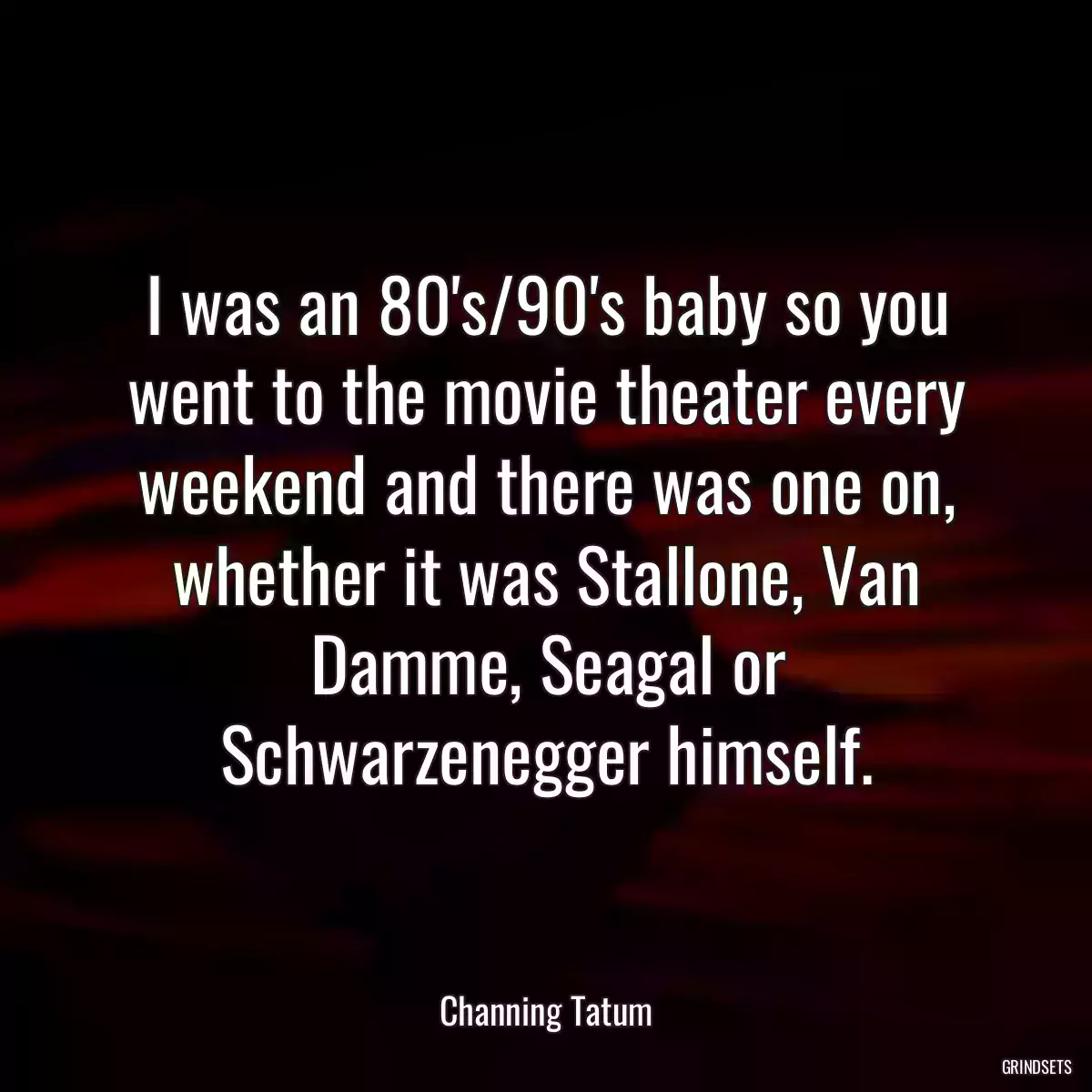 I was an 80\'s/90\'s baby so you went to the movie theater every weekend and there was one on, whether it was Stallone, Van Damme, Seagal or Schwarzenegger himself.