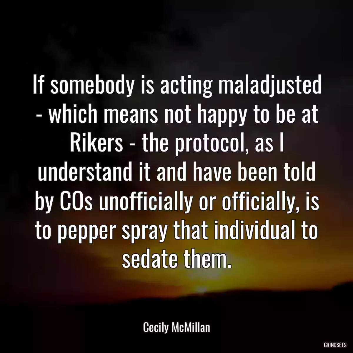 If somebody is acting maladjusted - which means not happy to be at Rikers - the protocol, as I understand it and have been told by COs unofficially or officially, is to pepper spray that individual to sedate them.