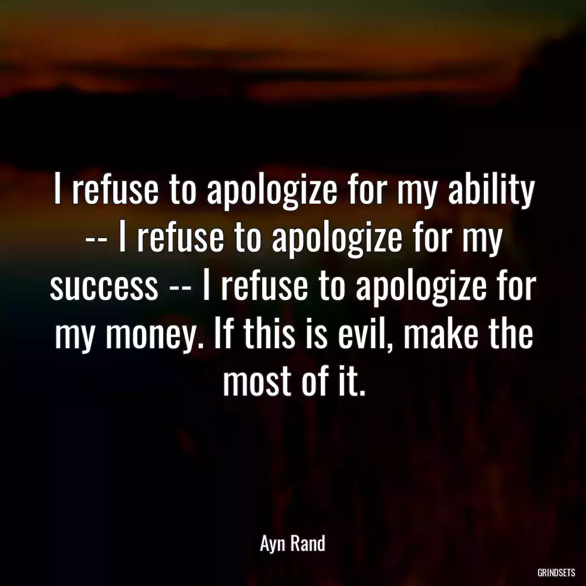 I refuse to apologize for my ability -- I refuse to apologize for my success -- I refuse to apologize for my money. If this is evil, make the most of it.