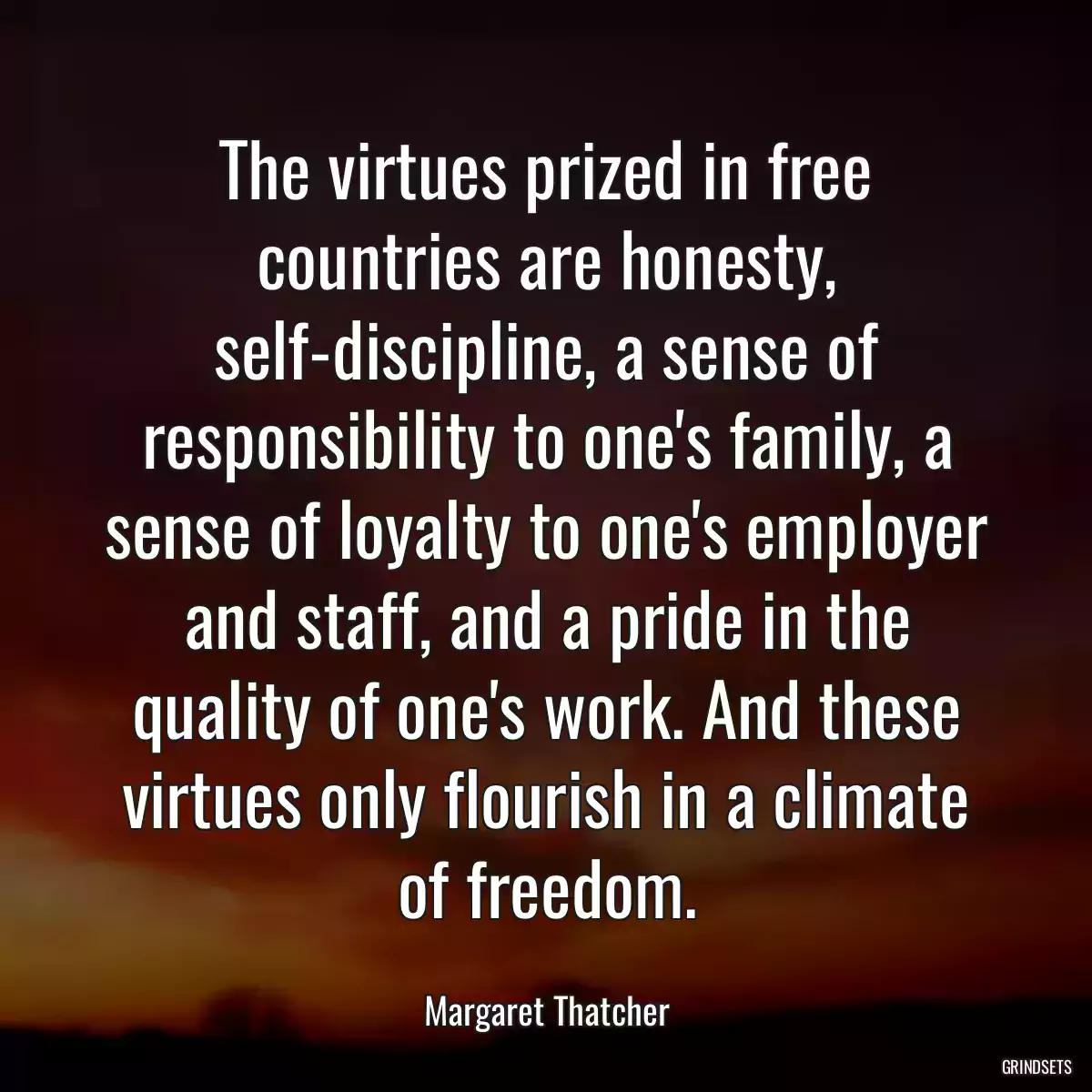 The virtues prized in free countries are honesty, self-discipline, a sense of responsibility to one\'s family, a sense of loyalty to one\'s employer and staff, and a pride in the quality of one\'s work. And these virtues only flourish in a climate of freedom.