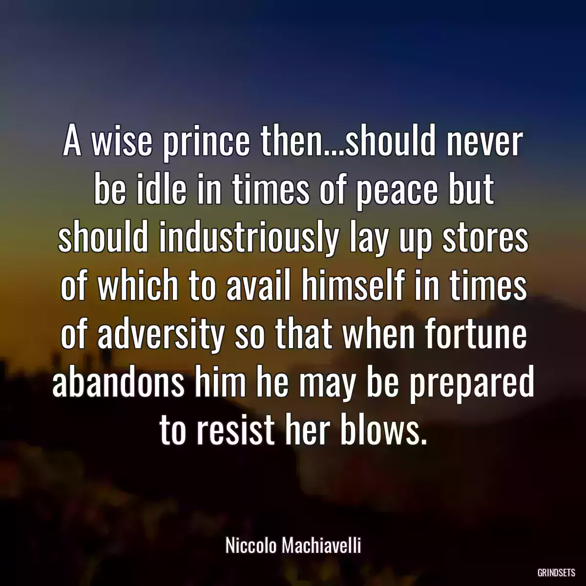 A wise prince then...should never be idle in times of peace but should industriously lay up stores of which to avail himself in times of adversity so that when fortune abandons him he may be prepared to resist her blows.