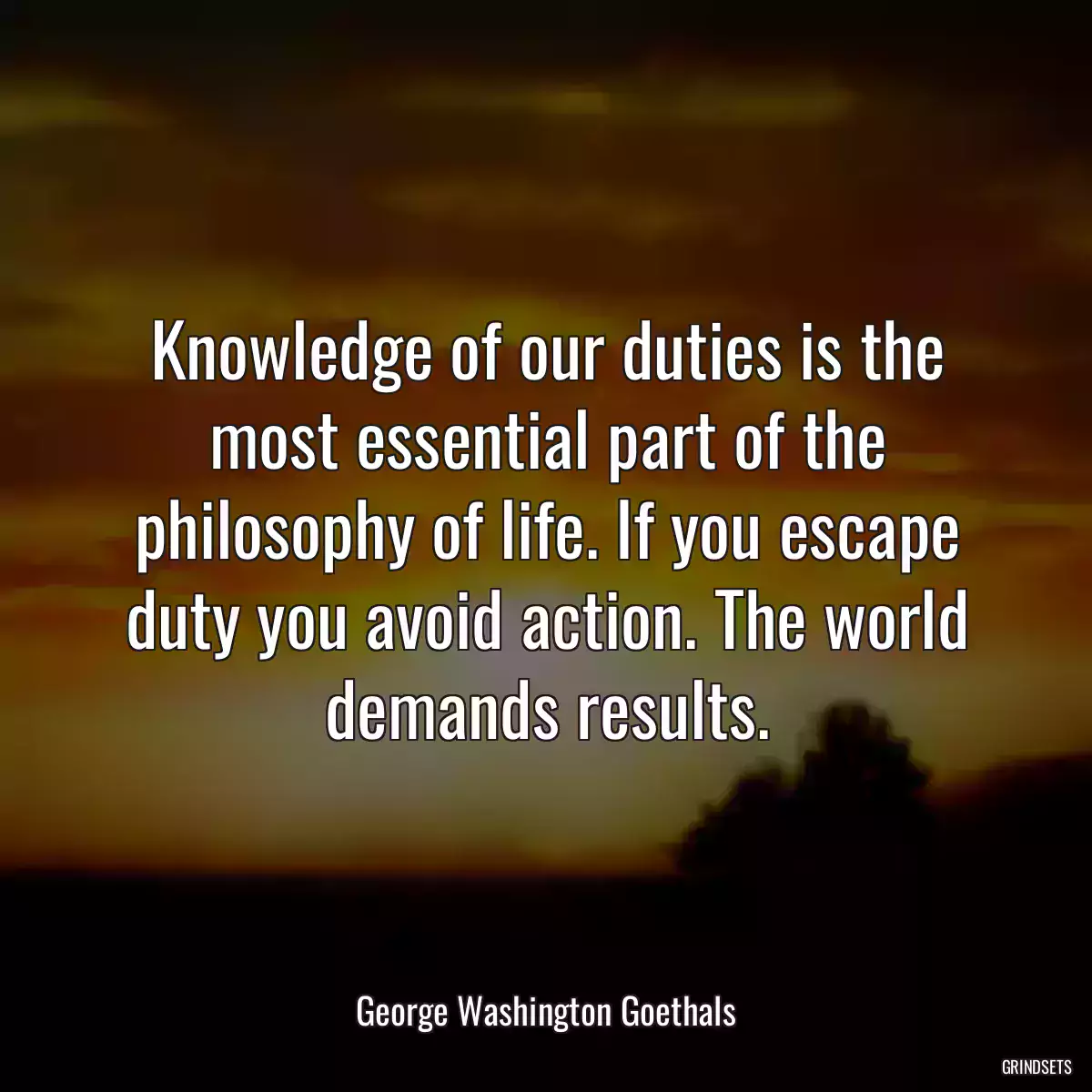 Knowledge of our duties is the most essential part of the philosophy of life. If you escape duty you avoid action. The world demands results.