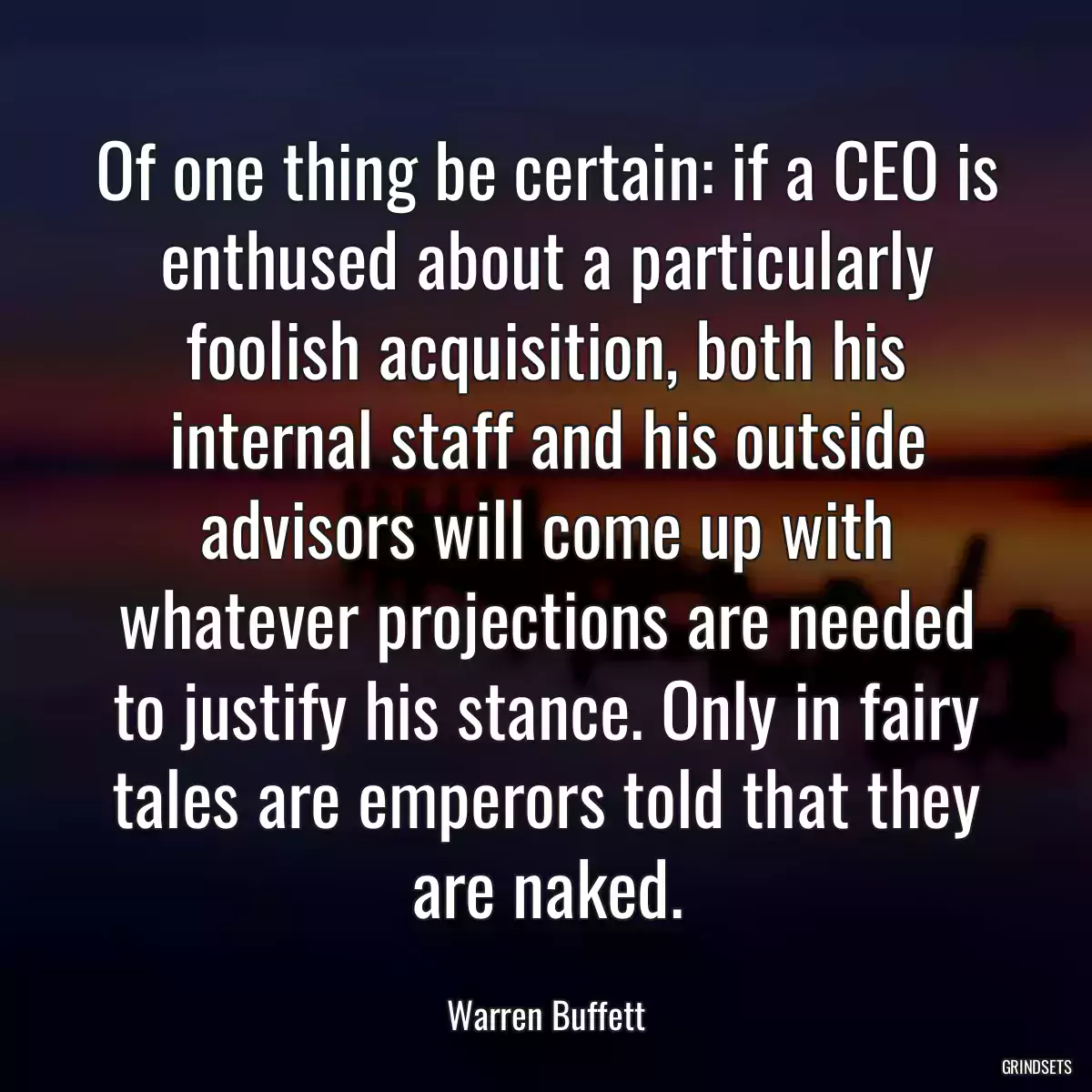 Of one thing be certain: if a CEO is enthused about a particularly foolish acquisition, both his internal staff and his outside advisors will come up with whatever projections are needed to justify his stance. Only in fairy tales are emperors told that they are naked.