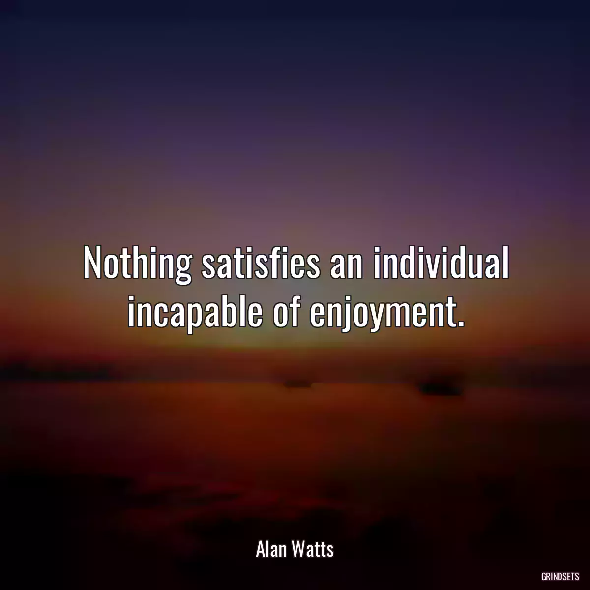 Nothing satisfies an individual incapable of enjoyment.