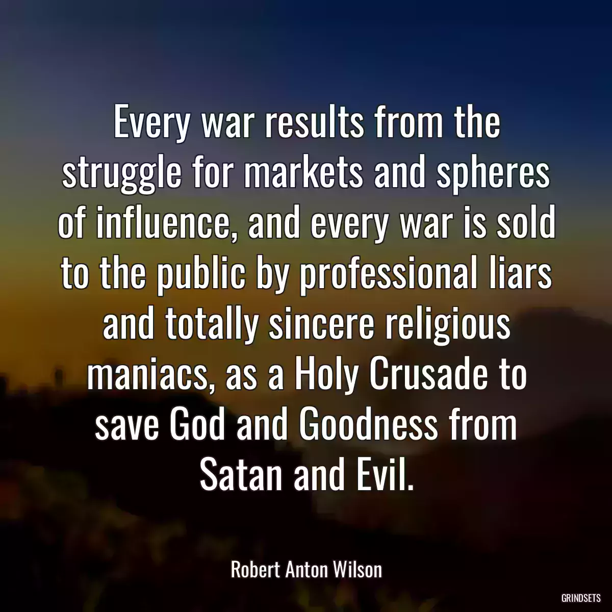 Every war results from the struggle for markets and spheres of influence, and every war is sold to the public by professional liars and totally sincere religious maniacs, as a Holy Crusade to save God and Goodness from Satan and Evil.