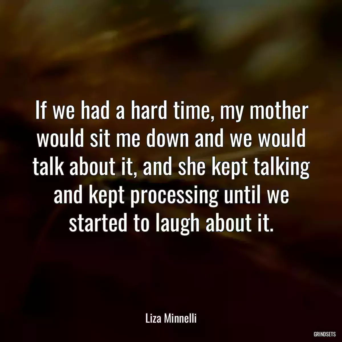 If we had a hard time, my mother would sit me down and we would talk about it, and she kept talking and kept processing until we started to laugh about it.