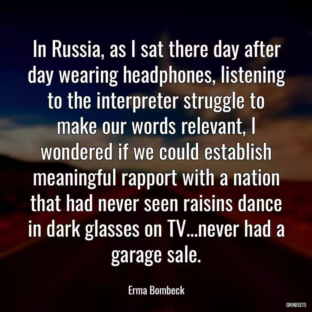 In Russia, as I sat there day after day wearing headphones, listening to the interpreter struggle to make our words relevant, I wondered if we could establish meaningful rapport with a nation that had never seen raisins dance in dark glasses on TV...never had a garage sale.