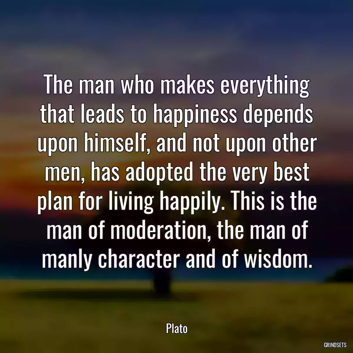 The man who makes everything that leads to happiness depends upon himself, and not upon other men, has adopted the very best plan for living happily. This is the man of moderation, the man of manly character and of wisdom.