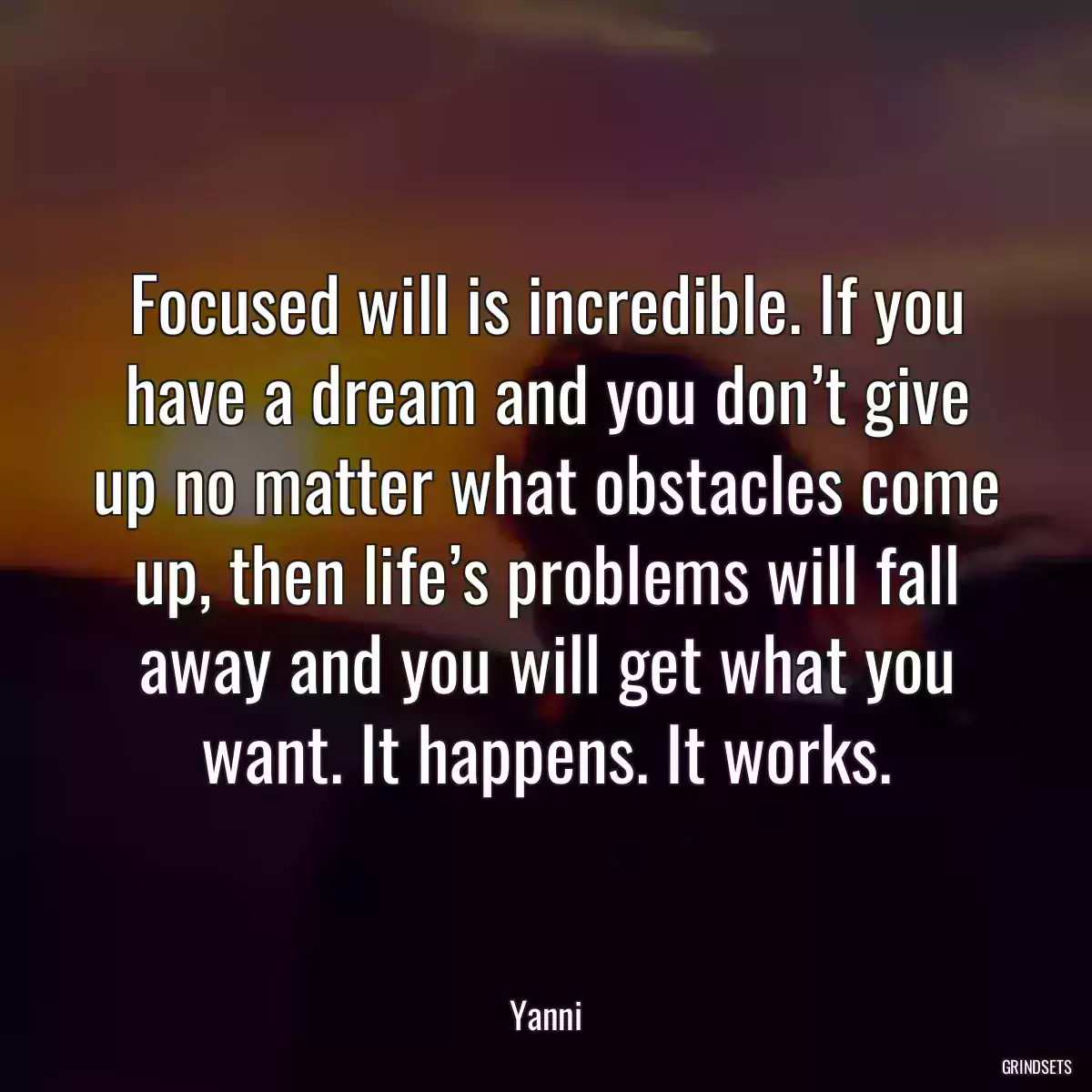 Focused will is incredible. If you have a dream and you don’t give up no matter what obstacles come up, then life’s problems will fall away and you will get what you want. It happens. It works.