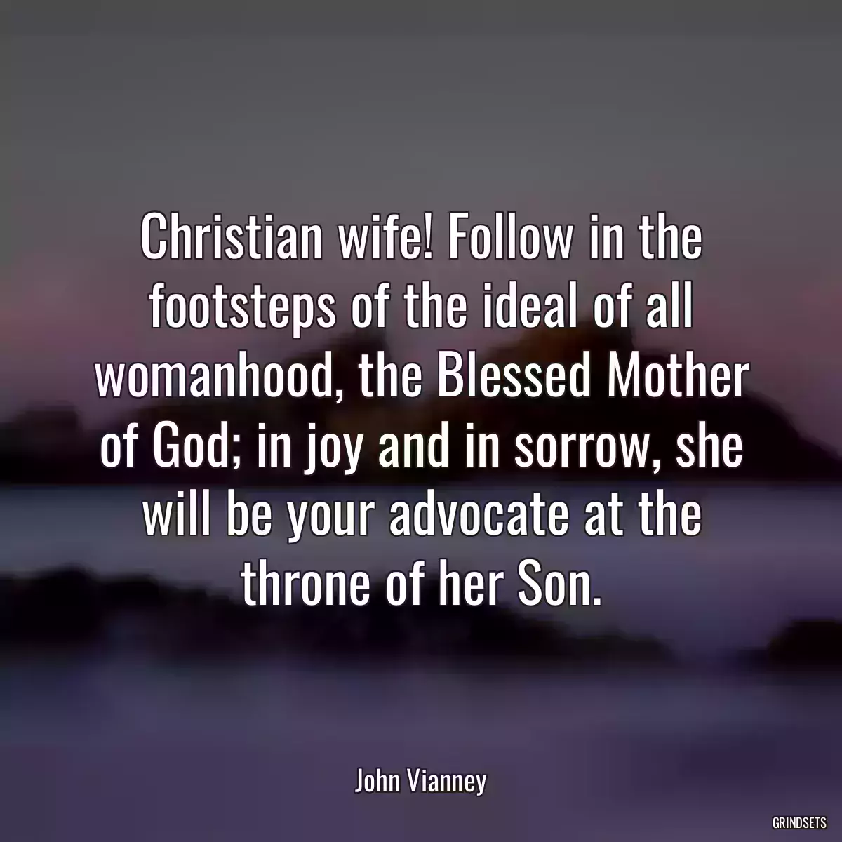 Christian wife! Follow in the footsteps of the ideal of all womanhood, the Blessed Mother of God; in joy and in sorrow, she will be your advocate at the throne of her Son.